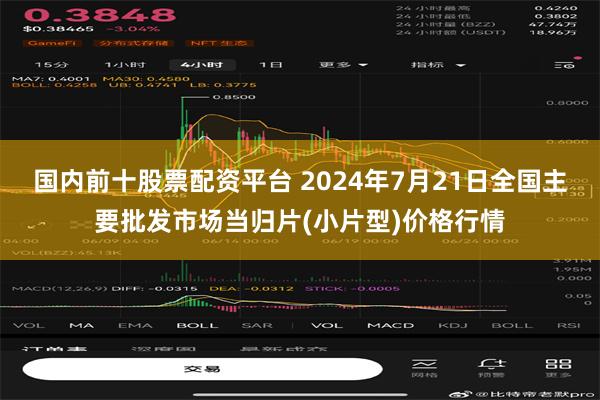 国内前十股票配资平台 2024年7月21日全国主要批发市场当归片(小片型)价格行情