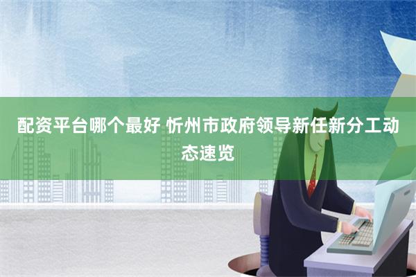 配资平台哪个最好 忻州市政府领导新任新分工动态速览