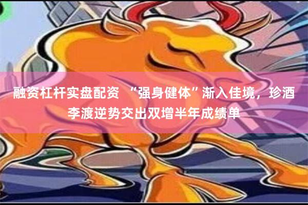 融资杠杆实盘配资  “强身健体”渐入佳境，珍酒李渡逆势交出双增半年成绩单