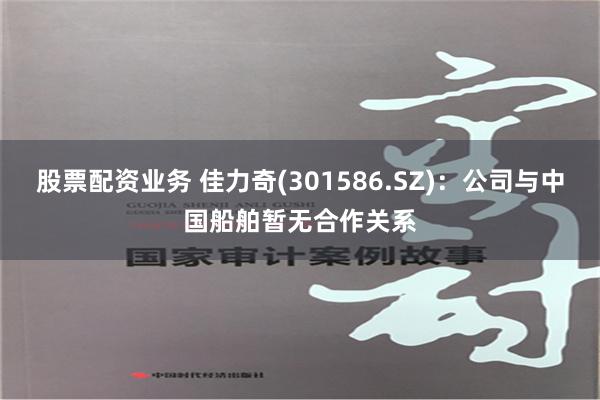 股票配资业务 佳力奇(301586.SZ)：公司与中国船舶暂无合作关系