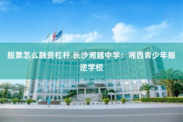 股票怎么融资杠杆 长沙湘越中学：湘西青少年叛逆学校