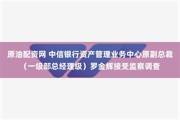 原油配资网 中信银行资产管理业务中心原副总裁（一级部总经理级）罗金辉接受监察调查