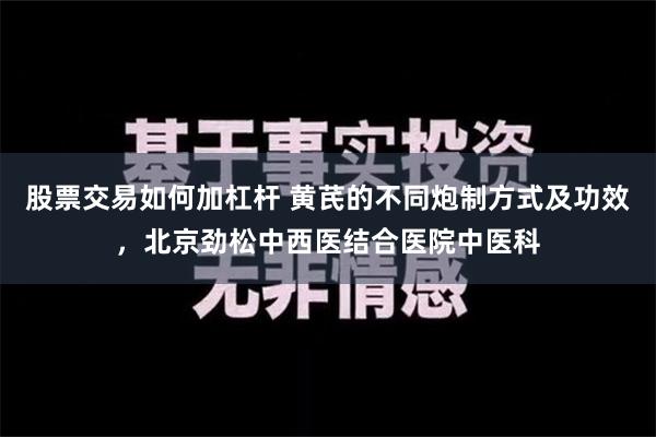 股票交易如何加杠杆 黄芪的不同炮制方式及功效，北京劲松中西医结合医院中医科