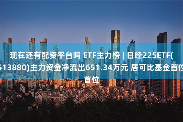 现在还有配资平台吗 ETF主力榜 | 日经225ETF(513880)主力资金净流出651.34万元 居可比基金首位