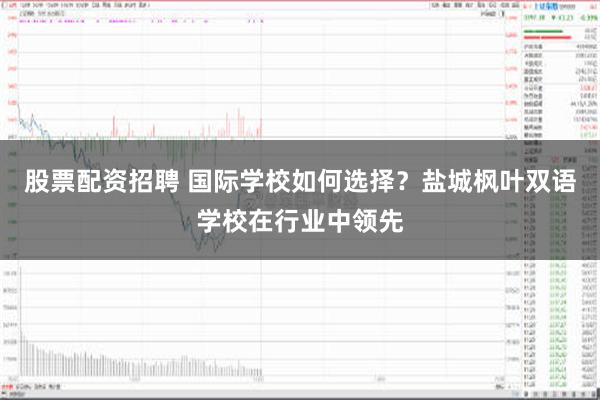 股票配资招聘 国际学校如何选择？盐城枫叶双语学校在行业中领先