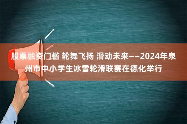 股票融资门槛 轮舞飞扬 滑动未来——2024年泉州市中小学生冰雪轮滑联赛在德化举行