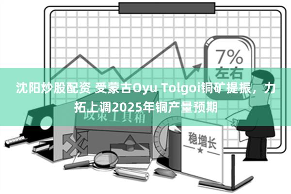 沈阳炒股配资 受蒙古Oyu Tolgoi铜矿提振，力拓上调2025年铜产量预期