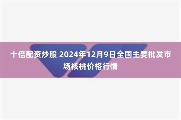 十倍配资炒股 2024年12月9日全国主要批发市场核桃价格行情