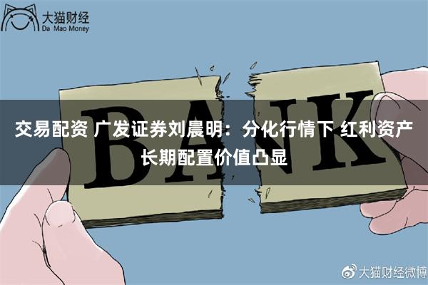 交易配资 广发证券刘晨明：分化行情下 红利资产长期配置价值凸显